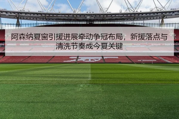 阿森纳夏窗引援进展牵动争冠布局，新援落点与清洗节奏成今夏关键