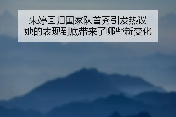 朱婷回归国家队首秀引发热议 她的表现到底带来了哪些新变化